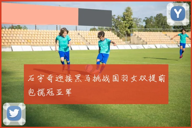 石宇奇迎接黑马挑战国羽女双提前包揽冠亚军
