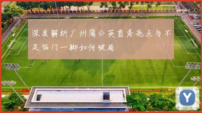 深度解析广州蒲公英首秀亮点与不足临门一脚如何破局